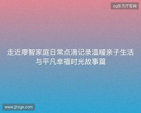 走近廖智家庭日常点滴记录温暖亲子生活与平凡幸福时光故事篇 走近廖智家庭日常点滴记录温暖亲子生活与平凡幸福时光故事篇