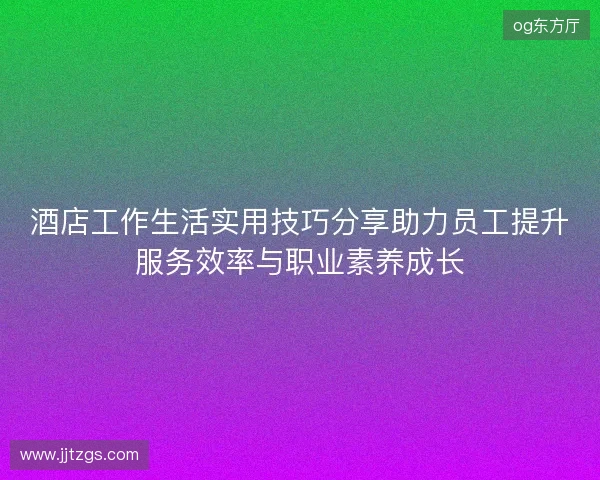 酒店工作生活实用技巧分享助力员工提升服务效率与职业素养成长 酒店工作生活实用技巧分享助力员工提升服务效率与职业素养成长