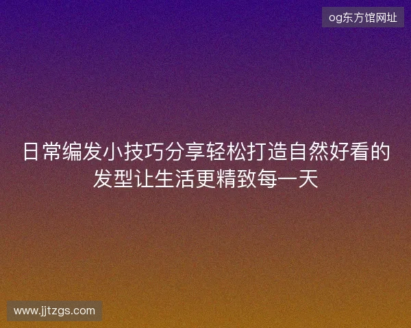 日常编发小技巧分享轻松打造自然好看的发型让生活更精致每一天 日常编发小技巧分享轻松打造自然好看的发型让生活更精致每一天