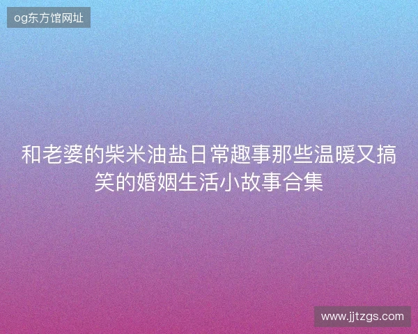和老婆的柴米油盐日常趣事那些温暖又搞笑的婚姻生活小故事合集 和老婆的柴米油盐日常趣事那些温暖又搞笑的婚姻生活小故事合集